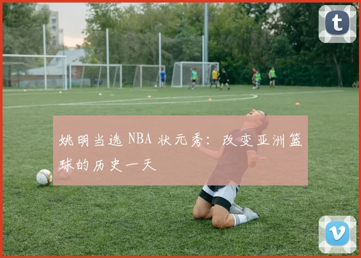 姚明当选 NBA 状元秀:改变亚洲篮球的历史一天