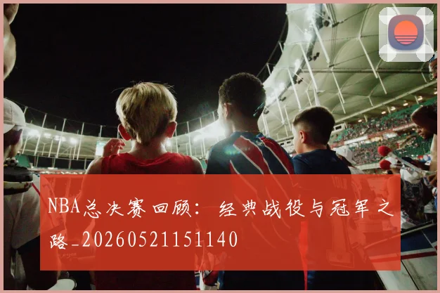 NBA总决赛回顾：经典战役与冠军之路_20260521151140