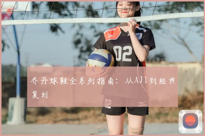 乔丹球鞋全系列指南:从AJ1到经典复刻